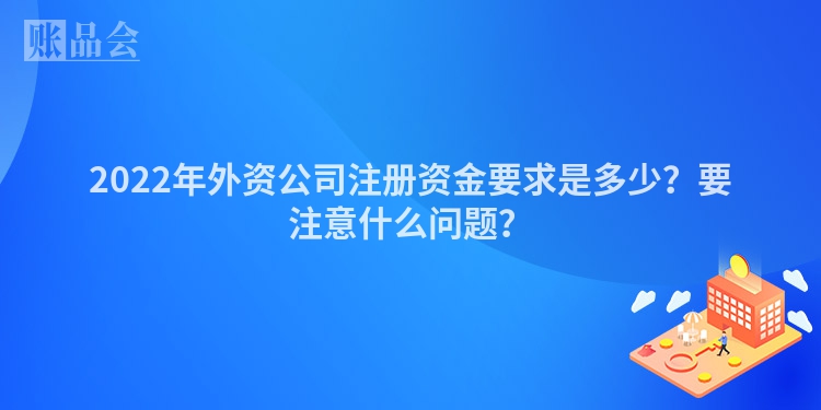 2022年外资公司注册资金要求是多少?要注意什么问题?