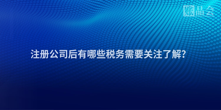 注册公司后有哪些税务需要关注了解？