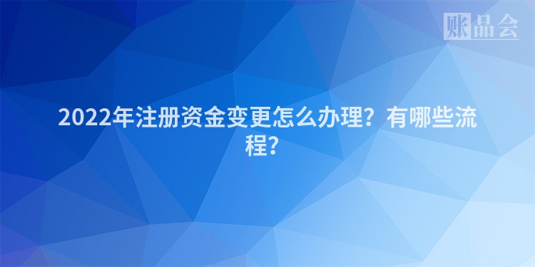 2022年注册资金变更怎么办理？有哪些流程？