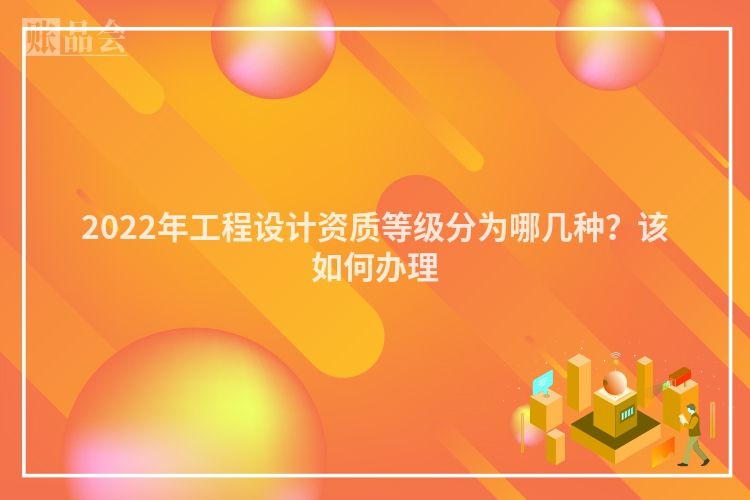 2022年工程设计资质等级分为哪几种？该如何办理