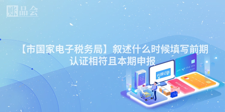 【市国家电子税务局】叙述什么时候填写前期认证相符且本期申报