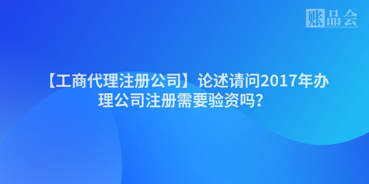 【工商代理注册公司】论述请问2017年办理公司注册需要验资吗?