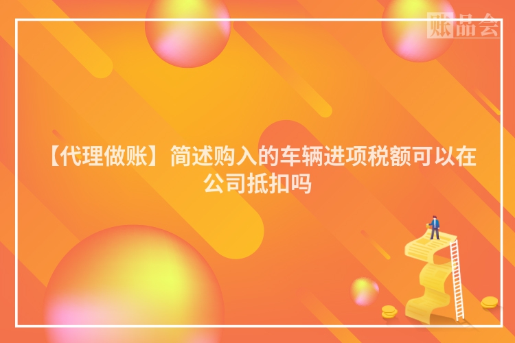 【代理做账】简述购入的车辆进项税额可以在公司抵扣吗