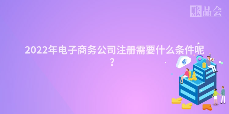2022年电子商务公司注册需要什么条件呢？