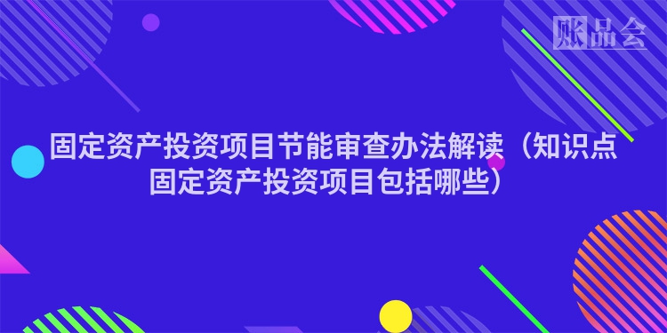 固定资产投资项目节能审查办法解读(知识点固定资产投资项目包括哪些)