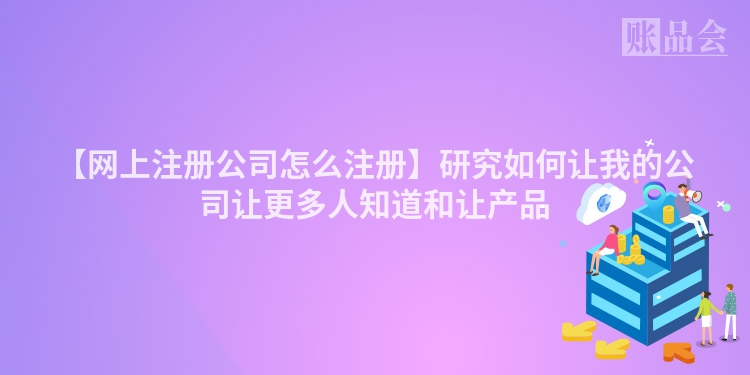 【网上注册公司怎么注册】研究如何让我的公司让更多人知道和让产品