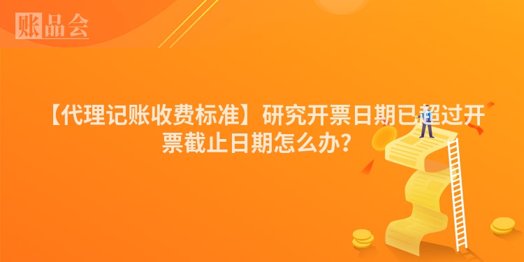 【代理记账收费标准】研究开票日期已超过开票截止日期怎么办？