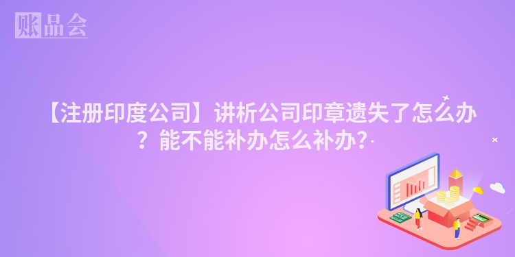 【注册印度公司】讲析公司印章遗失了怎么办?能不能补办怎么补办?