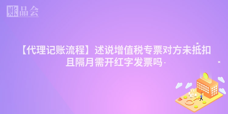 【代理记账流程】述说增值税专票对方未抵扣且隔月需开红字发票吗