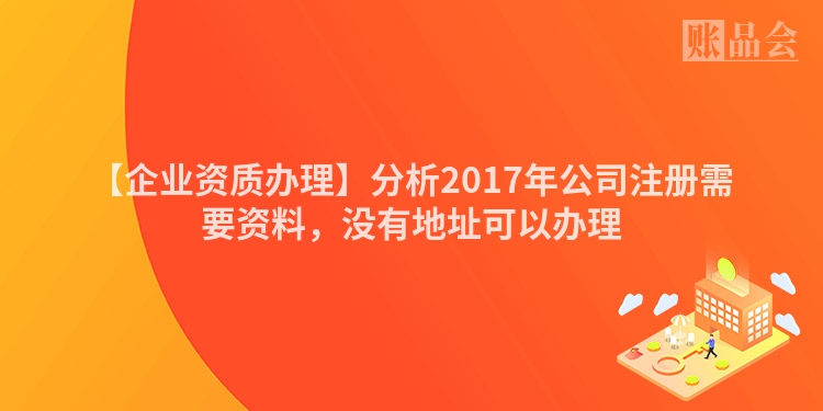 【企业资质办理】分析2017年公司注册需要资料,没有地址可以办理