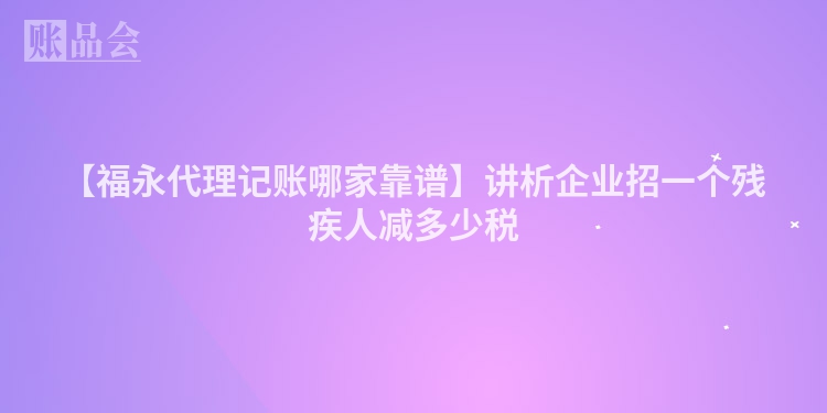【福永代理记账哪家靠谱】讲析企业招一个残疾人减多少税
