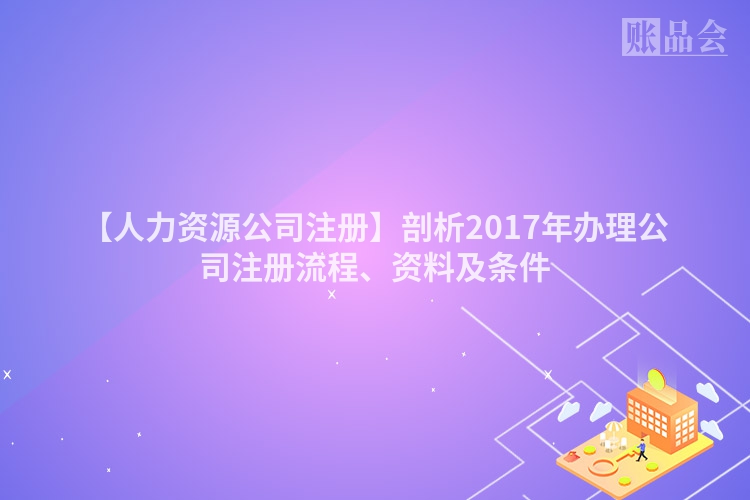 【人力资源公司注册】剖析2017年办理公司注册流程、资料及条件