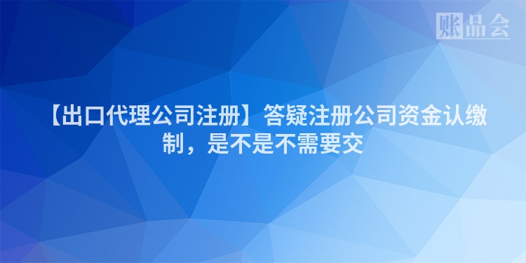 【出口代理公司注册】答疑注册公司资金认缴制，是不是不需要交