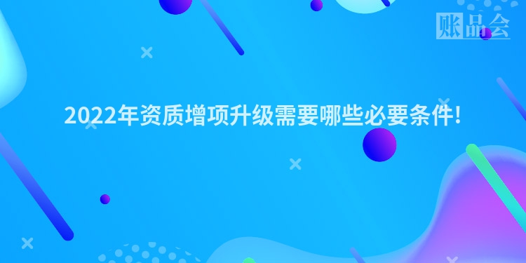 2022年资质增项升级需要哪些必要条件!