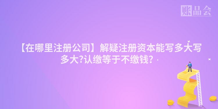 【在哪里注册公司】解疑注册资本能写多大写多大?认缴等于不缴钱？