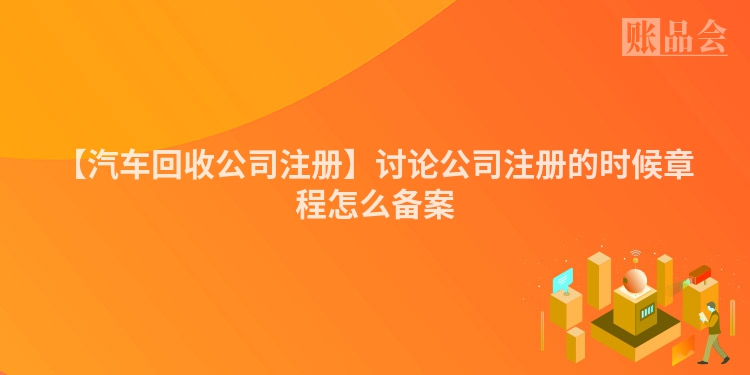 【汽车回收公司注册】讨论公司注册的时候章程怎么备案