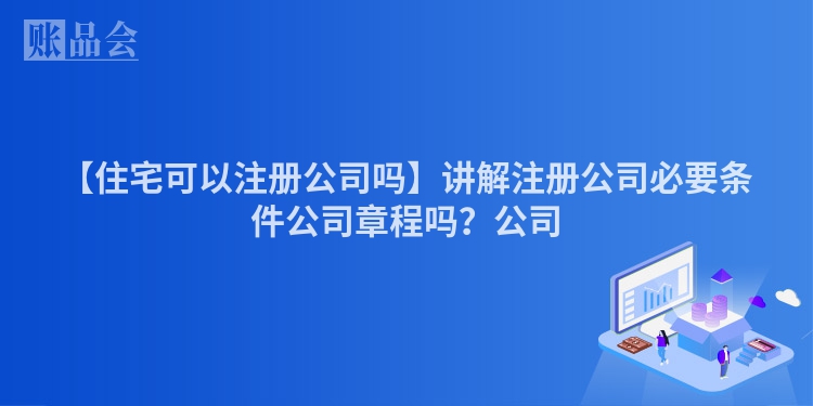 【住宅可以注册公司吗】讲解注册公司必要条件公司章程吗？公司