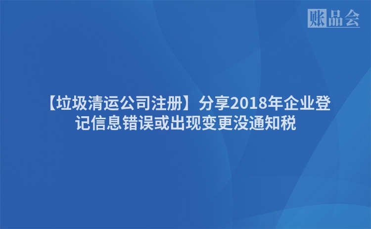 【垃圾清运公司注册】分享2018年企业登记信息错误或出现变更没通知税