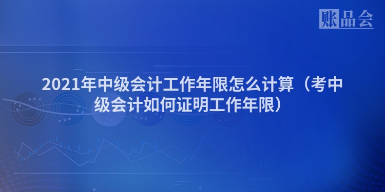 2021年中级会计工作年限怎么计算（考中级会计如何证明工作年限）