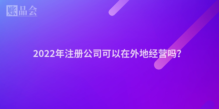 2022年注册公司可以在外地经营吗?
