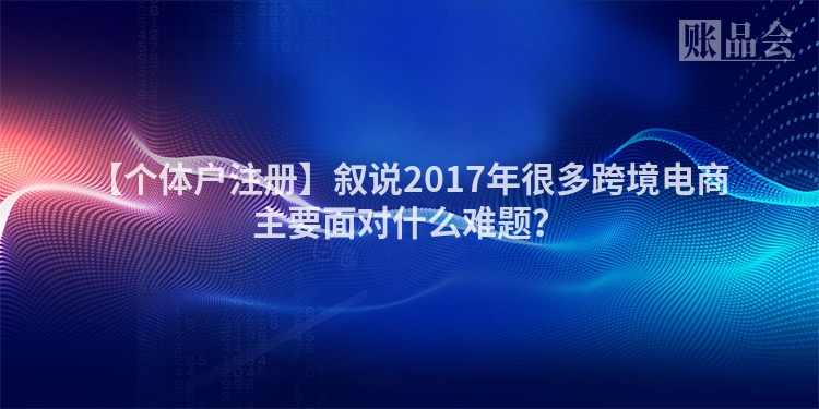 【个体户注册】叙说2017年很多跨境电商主要面对什么难题？