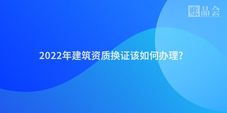 2022年建筑资质换证该如何办理？