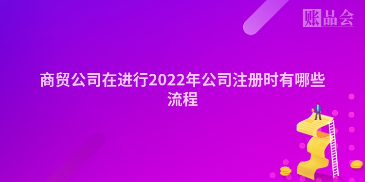 商贸公司在进行2022年公司注册时有哪些流程