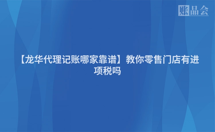 【龙华代理记账哪家靠谱】教你零售门店有进项税吗