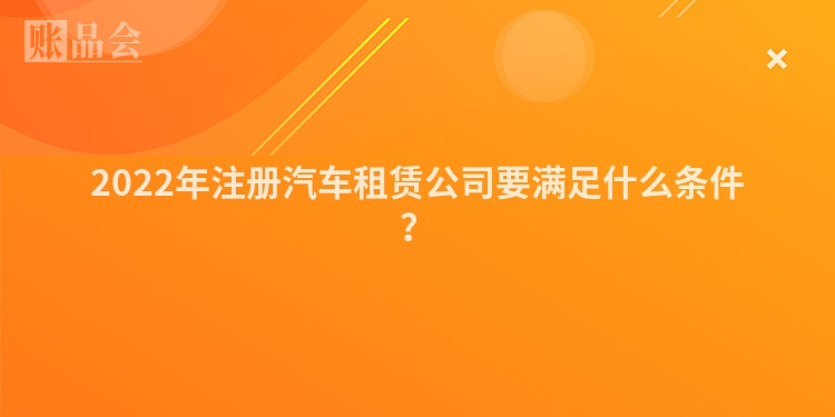 2022年注册汽车租赁公司要满足什么条件？