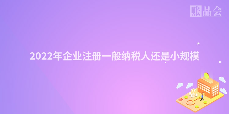 2022年企业注册一般纳税人还是小规模
