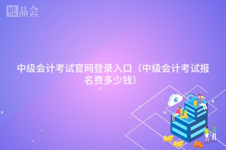 中级会计考试官网登录入口（中级会计考试报名费多少钱）