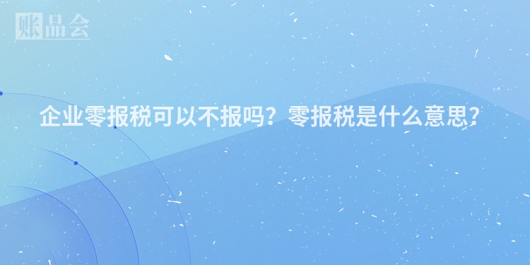 企业零报税可以不报吗？零报税是什么意思？