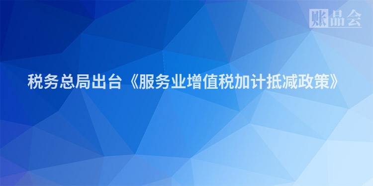 税务总局出台《服务业增值税加计抵减政策》