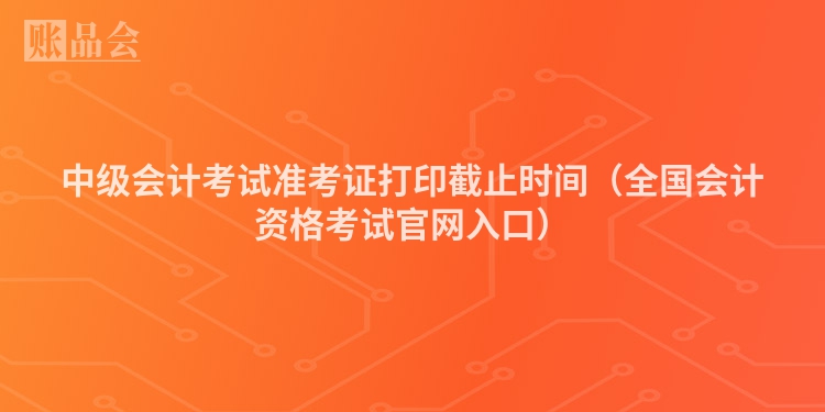 中级会计考试准考证打印截止时间（全国会计资格考试官网入口）