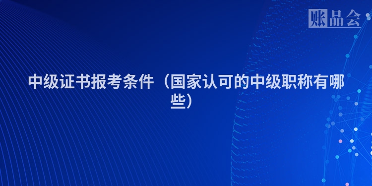中级证书报考条件（国家认可的中级职称有哪些）