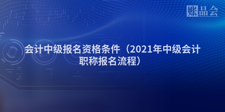 会计中级报名资格条件（2021年中级会计职称报名流程）