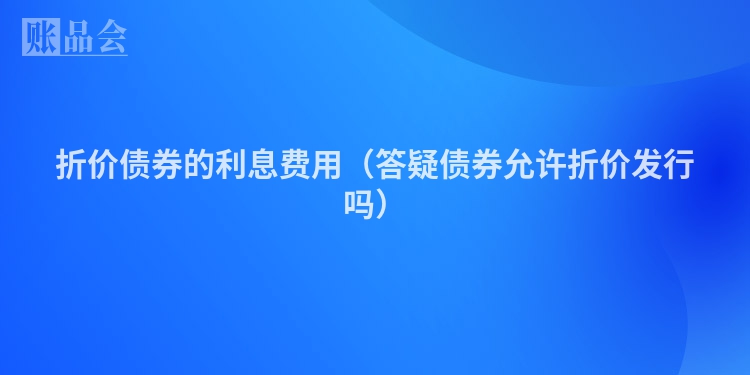 折价债券的利息费用（答疑债券允许折价发行吗）