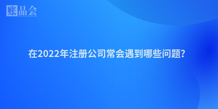 在2022年注册公司常会遇到哪些问题?