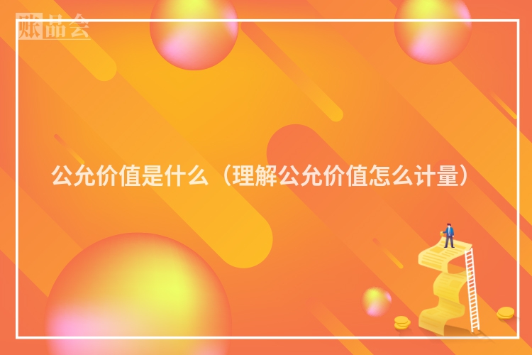 公允价值是什么(理解公允价值怎么计量)