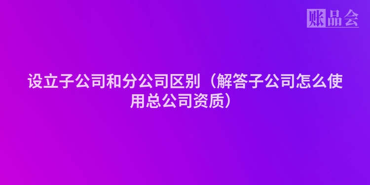 设立子公司和分公司区别（解答子公司怎么使用总公司资质）