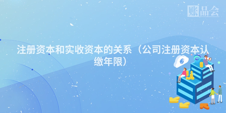 注册资本和实收资本的关系（公司注册资本认缴年限）