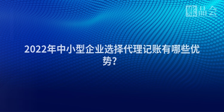 2022年中小型企业选择代理记账有哪些优势？