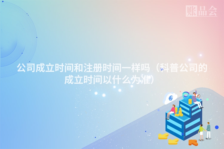 公司成立时间和注册时间一样吗（科普公司的成立时间以什么为准）