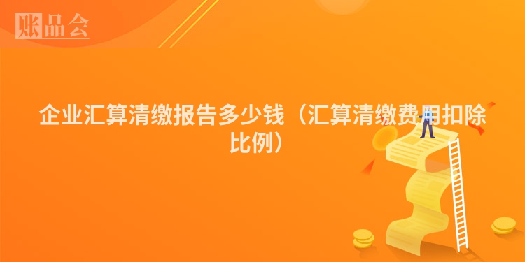 企业汇算清缴报告多少钱（汇算清缴费用扣除比例）