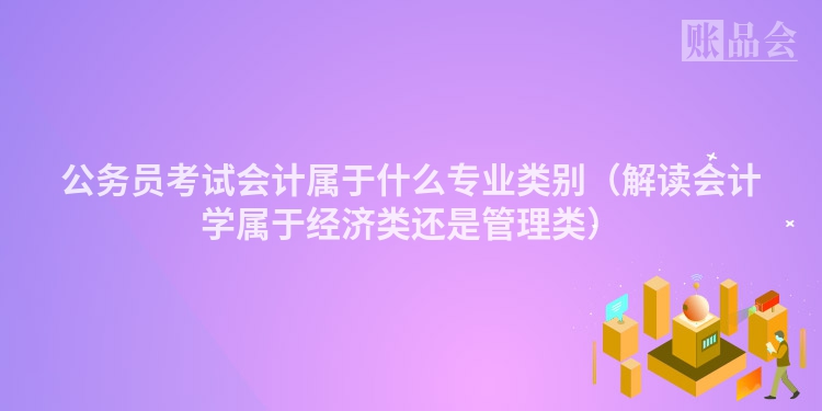 公务员考试会计属于什么专业类别（解读会计学属于经济类还是管理类）