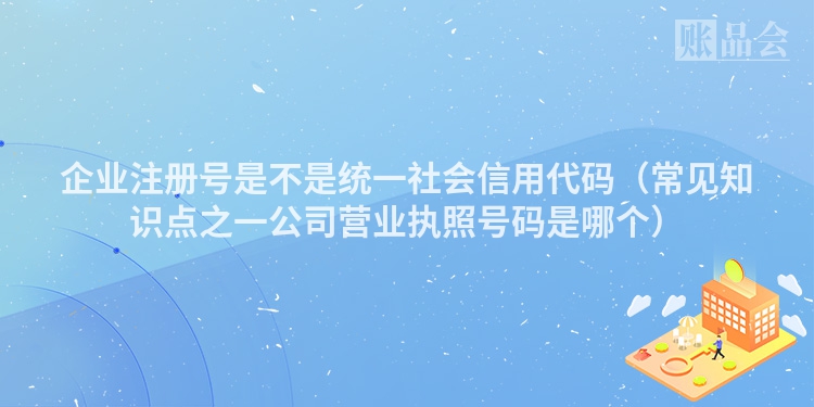 企业注册号是不是统一社会信用代码（常见知识点之一公司营业执照号码是哪个）