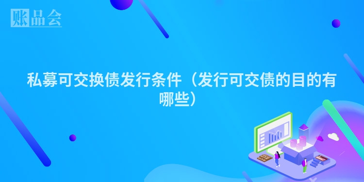 私募可交换债发行条件（发行可交债的目的有哪些）