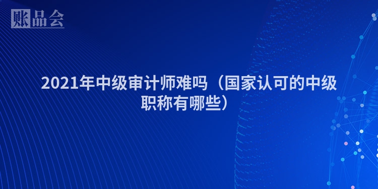 2021年中级审计师难吗（国家认可的中级职称有哪些）