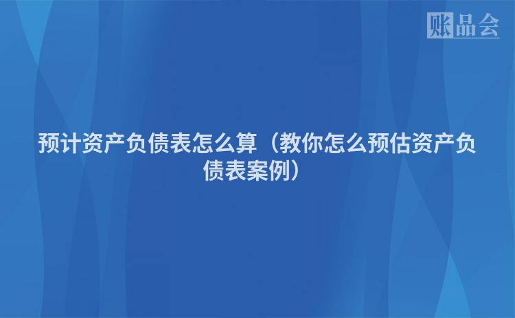 预计资产负债表怎么算（教你怎么预估资产负债表案例）