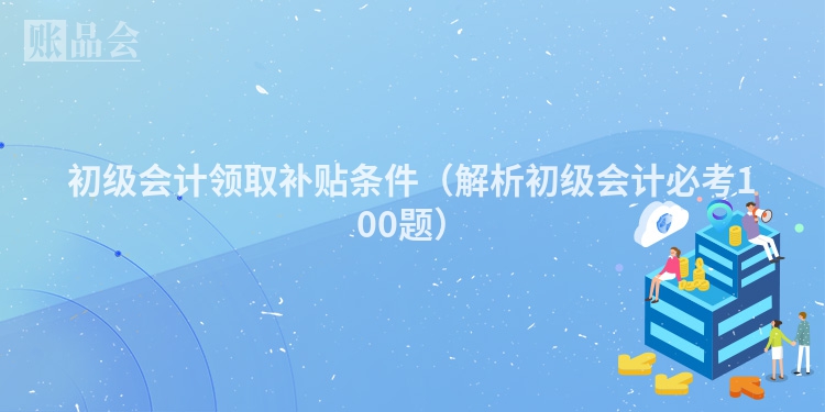 初级会计领取补贴条件（解析初级会计必考100题）